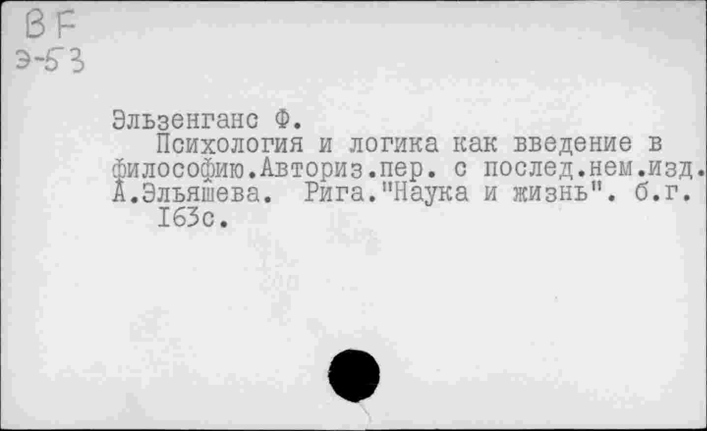 ﻿Эльзенганс Ф.
Психология и логика как введение в философию.Авториз.пер. с послед.нем.изд. А.Эльяшева. Рига."Наука и жизнь", б.г.
163с.